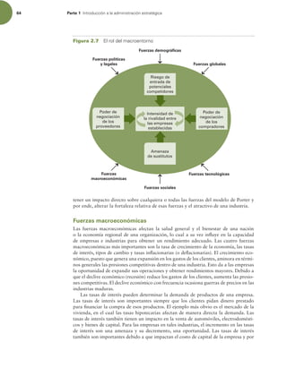 64 Parte 1 *OUSPEVDDJØOBMBBENJOJTUSBDJØOFTUSBUÏHJDB
tener un impacto directo sobre cualquiera o todas las fuerzas del modelo de Porter y
por ende, alterar la fortaleza relativa de esas fuerzas y el atractivo de una industria.
Fuerzas macroeconómicas
Las fuerzas macroeconómicas afectan la salud general y el bienestar de una nación
o la economía regional de una organización, lo cual a su vez inluye en la capacidad
de empresas e industrias para obtener un rendimiento adecuado. Las cuatro fuerzas
macroeconómicas más importantes son la tasa de crecimiento de la economía, las tasas
de interés, tipos de cambio y tasas inlacionarias (o delacionarias). El crecimiento eco-
nómico, puesto que genera una expansión en los gastos de los clientes, aminora en térmi-
nos generales las presiones competitivas dentro de una industria. Esto da a las empresas
la oportunidad de expandir sus operaciones y obtener rendimientos mayores. Debido a
que el declive económico (recesión) reduce los gastos de los clientes, aumenta las presio-
nes competitivas. El declive económico con frecuencia ocasiona guerras de precios en las
industrias maduras.
Las tasas de interés pueden determinar la demanda de productos de una empresa.
Las tasas de interés son importantes siempre que los clientes pidan dinero prestado
para inanciar la compra de esos productos. El ejemplo más obvio es el mercado de la
vivienda, en el cual las tasas hipotecarias afectan de manera directa la demanda. Las
tasas de interés también tienen un impacto en la venta de automóviles, electrodomésti-
cos y bienes de capital. Para las empresas en tales industrias, el incremento en las tasas
de interés son una amenaza y su decremento, una oportunidad. Las tasas de interés
también son importantes debido a que impactan el costo de capital de la empresa y por
Amenaza
de sustitutos
Poder de
negociación
de los
compradores
Poder de
negociación
de los
proveedores
Intensidad de
la rivalidad entre
las empresas
establecidas
Riesgo de
entrada de
potenciales
competidores
Fuerzas políticas
y legales
Fuerzas demográficas
Fuerzas globales
Fuerzas
macroeconómicas
Fuerzas sociales
Fuerzas tecnológicas
Figura 2.7 MSPMEFMNBDSPFOUPSOP
 