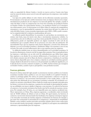 Capítulo 2 OÈMJTJTFYUFSOPJEFOUJmDBDJØOEFPQPSUVOJEBEFTZBNFOB[BT 65
ende, su capacidad de obtener fondos e invertir en nuevos activos. Cuanto más bajas
sean las tasas de interés, menor será el costo del capital para las empresas y más tendrán
que invertir.
Los tipos de cambio deinen el valor relativo de las diferentes monedas nacionales.
El movimiento en los tipos de cambio monetarios tiene un impacto directo en la compe-
titividad de los productos de una empresa en el mercado global. Por ejemplo, cuando el
valor del dólar es bajo en comparación con el de otras monedas, los productos hechos
en Estados Unidos son relativamente baratos y los productos hechos en el extranjero
son relativamente caros. Un decremento en el dólar reduce la amenaza de competidores
extranjeros y crea la oportunidad de aumentar las ventas fuera del país. La caída en el
valor del dólar frente a varias monedas importantes entre 2004 y 2008, ayudó a aumen-
tar la competitividad de la industria estadounidense del acero.
La inlación puede desestabilizar la economía, lo cual produce un crecimiento eco-
nómico más lento, tasas de interés más altas y movimientos monetarios volátiles. La
característica clave de la inlación es que hace menos predecible el futuro. En un entorno
inlacionario, puede ser imposible predecir con alguna exactitud el valor real de los
rendimientos que se pueden obtener de un proyecto con cinco años de antelación. Tal
incertidumbre hace que las empresas estén menos dispuestas a invertir. Esta abstención
deprime a su vez la actividad económica y inalmente obliga a la economía a caer en una
recesión. Por ende, un nivel inlacionario alto es una amenaza para las empresas.
La delación también tiene un efecto desestabilizador en la actividad económica. Si
los precios disminuyen, el precio real de los pagos ijos aumenta. Esto es perjudicial para
las empresas e individuos con un alto nivel de endeudamiento que deben hacer pagos
ijos regulares a esa deuda. En un entorno delacionario, el incremento en el valor real
de la deuda consume más de los lujos de efectivo corporativos y familiares, lo cual deja
menos dinero disponible para otras compras y deprime la actividad económica general.
Aunque desde la década de los treinta no se ha presentado una delación signiicativa, en
la década de los noventa comenzó en Japón y, en 2008, muchos temían que resurgiera
en Estados Unidos, cuando el país se precipitaba a una profunda recesión.
Fuerzas globales
Durante la última mitad del siglo pasado se presentaron enormes cambios en el sistema
económico mundial. Estos cambios se ven con mayor detalle en el capítulo 8 donde se
analiza la estrategia global. Por ahora, los puntos importantes a observar son que las
barreras al comercio y las inversiones internacionales se han venido abajo, y cada vez
más países han disfrutado de un crecimiento económico sostenido. El crecimiento eco-
nómico en naciones como Brasil, China e India ha creado nuevos grandes mercados para
los bienes y servicios de las empresas, a quienes les está dando la oportunidad de aumen-
tar sus utilidades con mayor rapidez si ingresan a esas naciones. La caída de las barreras
al comercio y la inversión extranjeras han hecho más fácl la entrada de naciones extran-
jeras. Por ejemplo, hace 20 años, era casi imposible para una empresa occidental esta-
blecer operaciones en China. Hoy, empresas japonesas y occidentales están invirtiendo
más de 50000 millones de dólares al año en China. De igual manera, las barreras al
comercio y la inversión internacionales han facilitado a las empresas extranjeras ingresar
a los mercados nacionales de muchas empresas (al disminuir las barreras de entrada) y
por tanto han aumentado la intensidad de la competencia y disminuido la rentabilidad.
Debido a estos cambios, muchos mercados nacionales aislados ahora se han vuelto parte
de un mercado mucho más grande, competitivo y global, lo cual supone una multitud de
amenazas y oportunidades para las empresas.
 