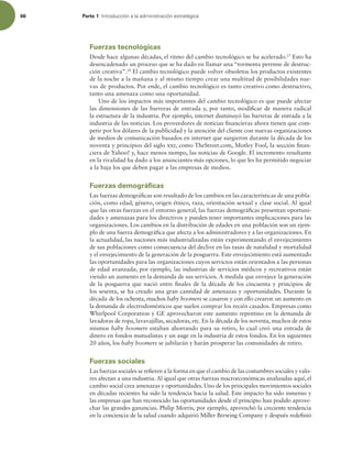 66 Parte 1 *OUSPEVDDJØOBMBBENJOJTUSBDJØOFTUSBUÏHJDB
Fuerzas tecnológicas
Desde hace algunas décadas, el ritmo del cambio tecnológico se ha acelerado.27
Esto ha
desencadenado un proceso que se ha dado en llamar una “tormenta perenne de destruc-
ción creativa”.28
El cambio tecnológico puede volver obsoletos los productos existentes
de la noche a la mañana y al mismo tiempo crear una multitud de posibilidades nue-
vas de productos. Por ende, el cambio tecnológico es tanto creativo como destructivo,
tanto una amenaza como una oportunidad.
Uno de los impactos más importantes del cambio tecnológico es que puede afectar
las dimensiones de las barreras de entrada y, por tanto, modiicar de manera radical
la estructura de la industria. Por ejemplo, internet disminuyó las barreras de entrada a la
industria de las noticias. Los proveedores de noticias inancieras ahora tienen que com-
petir por los dólares de la publicidad y la atención del cliente con nuevas organizaciones
de medios de comunicación basados en internet que surgieron durante la década de los
noventa y principios del siglo xxi, como TheStreet.com, Motley Fool, la sección inan-
ciera de Yahoo! y, hace menos tiempo, las noticias de Google. El incremento resultante
en la rivalidad ha dado a los anunciantes más opciones, lo que les ha permitido negociar
a la baja los que deben pagar a las empresas de medios.
Fuerzas demográficas
Las fuerzas demográicas son resultado de los cambios en las características de una pobla-
ción, como edad, género, origen étnico, raza, orientación sexual y clase social. Al igual
que las otras fuerzas en el entorno general, las fuerzas demográicas presentan oportuni-
dades y amenazas para los directivos y pueden tener importantes implicaciones para las
organizaciones. Los cambios en la distribución de edades en una población son un ejem-
plo de una fuerza demográica que afecta a los administradores y a las organizaciones. En
la actualidad, las naciones más industrializadas están experimentando el envejecimiento
de sus poblaciones como consecuencia del declive en las tasas de natalidad y mortalidad
y el envejecimiento de la generación de la posguerra. Este envejecimiento está aumentado
las oportunidades para las organizaciones cuyos servicios están orientados a las personas
de edad avanzada; por ejemplo, las industrias de servicios médicos y recreativos están
viendo un aumento en la demanda de sus servicios. A medida que envejece la generación
de la posguerra que nació entre inales de la década de los cincuenta y principios de
los sesenta, se ha creado una gran cantidad de amenazas y oportunidades. Durante la
década de los ochenta, muchos baby boomers se casaron y con ello crearon un aumento en
la demanda de electrodomésticos que suelen comprar los recién casados. Empresas como
Whirlpool Corporation y GE aprovecharon este aumento repentino en la demanda de
lavadoras de ropa, lavavajillas, secadoras, etc. En la década de los noventa, muchos de estos
mismos baby boomers estaban ahorrando para su retiro, lo cual creó una entrada de
dinero en fondos mutualistas y un auge en la industria de estos fondos. En los siguientes
20 años, los baby boomers se jubilarán y harán prosperar las comunidades de retiro.
Fuerzas sociales
Las fuerzas sociales se reieren a la forma en que el cambio de las costumbres sociales y valo-
res afectan a una industria.Al igual que otras fuerzas macroeconómicas analizadas aquí, el
cambio social crea amenazas y oportunidades. Uno de los principales movimientos sociales
en décadas recientes ha sido la tendencia hacia la salud. Este impacto ha sido inmenso y
las empresas que han reconocido las oportunidades desde el principio han podido aprove-
char las grandes ganancias. Philip Morris, por ejemplo, aprovechó la creciente tendencia
en la conciencia de la salud cuando adquirió Miller Brewing Company y después redeinió
 