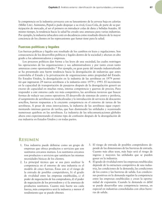 Capítulo 2 OÈMJTJTFYUFSOPJEFOUJmDBDJØOEFPQPSUVOJEBEFTZBNFOB[BT 67
la competencia en la industria cervecera con su lanzamiento de la cerveza baja en calorías
(Miller Lite). Asimismo, PepsiCo pudo despojar a su rival, Coca-Cola, de parte de su par-
ticipación de mercado, al ser el primero en introducir colas de dieta y bebidas frutales. Al
mismo tiempo, la tendencia hacia la salud ha creado una amenaza para varias industrias.
Por ejemplo, la industria tabacalera está en decadencia como resultado directo de la mayor
conciencia de los clientes en las repercusiones que fumar tiene para la salud.
Fuerzas políticas y legales
Las fuerzas políticas y legales son resultado de los cambios en leyes y regulaciones. Son
consecuencia de los desarrollos políticos y legales dentro de la sociedad y afectan en alto
grado a los administradores y empresas.
Los procesos políticos dan forma a las leyes de una sociedad, las cuales restringen
las operaciones de las organizaciones y sus administradores y por tanto crean tanto
amenazas como oportunidades.29
Por ejemplo, en gran parte del mundo industrializado
se ha presentado una fuerte tendencia hacia la desregulación de industrias que antes
controlaba el Estado y la privatización de organizaciones antes propiedad del Estado.
En Estados Unidos, la desregulación en la industria de las aerolíneas en 1979 permi-
tió que ingresaran 29 nuevas aerolíneas a la industria entre 1979 y 1993. El incremento
en la capacidad de transportación de pasajeros después de la desregulación generó un
exceso de capacidad en muchas rutas, intensa competencia y guerras de precios. Para
responder a este entorno cada vez más competitivo, las aerolíneas tuvieron que buscar
formas de reducir sus costos operativos. El desarrollo de sistemas de centro y periferia,
el surgimiento de aerolíneas no sindicalizadas y la introducción de servicios de descuento
sencillos, fueron respuestas a la creciente competencia en el entorno de tareas de las
aerolíneas. A pesar de estas innovaciones, la industria de las aerolíneas sigue experi-
mentando intensas guerras de tarifas, que han disminuido las utilidades y ocasionado
numerosas quiebras en las aerolíneas. La industria de las telecomunicaciones globales
ahora está experimentando el mismo tipo de confusión después de la desregulación de
esa industria en Estados Unidos y en todas partes.
Resumen
1. Una industria puede deinirse como un grupo de
empresas que ofrece productos o servicios que son
sustitutos cercanos mutuos. Los sustitutos cercanos
son productos o servicios que satisfacen las mismas
necesidades básicas de los clientes.
2. La principal técnica que se usa para analizar la
competencia en el entorno de una industria es el
modelo de cinco fuerzas. Éstas son a) el riesgo de
la entrada de posibles competidores, b) el grado
de rivalidad entre las empresas establecidas, c) el
poder de negociación de los compradores, d) el poder
de negociación de los proveedores y e) la amenaza de
productos sustitutos. Cuanto más fuerte sea cada
fuerza, más competitiva será la industria y menor el
rendimiento que se puede obtener.
3. El riesgo de entrada de posibles competidores de-
pende de las dimensiones de las barreras de entrada.
Cuanto más altas sean, más bajo será el riesgo de
ingreso y mayores las utilidades que se pueden
ganar en la industria.
4. El grado de rivalidad entre las empresas establecidas
depende de la estructura competitiva de una indus-
tria, las condiciones de la demanda, las condiciones
de los costos y las barreras de salida. Las condicio-
nes positivas en la demanda regulan la competencia
entre las empresas establecidas y crean la oportu-
nidad de expansión. Cuando la demanda es débil
se puede desarrollar una competencia intensa, en
especial en industrias consolidadas con altas barre-
ras de salida.
 