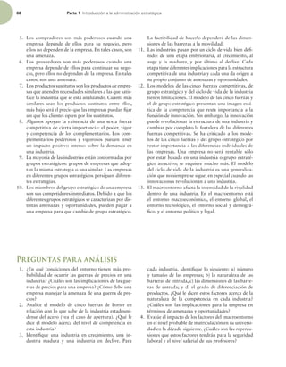 68 Parte 1 *OUSPEVDDJØOBMBBENJOJTUSBDJØOFTUSBUÏHJDB
5. Los compradores son más poderosos cuando una
empresa depende de ellos para su negocio, pero
ellos no dependen de la empresa. En tales casos, son
una amenaza.
6. Los proveedores son más poderosos cuando una
empresa depende de ellos para continuar su nego-
cio, pero ellos no dependen de la empresa. En tales
casos, son una amenaza.
7. Los productos sustitutos son los productos de empre-
sas que atienden necesidades similares a las que satis-
face la industria que se está analizando. Cuanto más
similares sean los productos sustitutos entre ellos,
más bajo será el precio que las empresas puedan ijar
sin que los clientes opten por los sustitutos.
8. Algunos apoyan la existencia de una sexta fuerza
competitiva de cierta importancia: el poder, vigor
y competencia de los complementarios. Los com-
plementarios poderosos y vigorosos pueden tener
un impacto positivo intenso sobre la demanda en
una industria.
9. La mayoría de las industrias están conformadas por
grupos estratégicos: grupos de empresas que adop-
tan la misma estrategia o una similar. Las empresas
en diferentes grupos estratégicos persiguen diferen-
tes estrategias.
10. Los miembros del grupo estratégico de una empresa
son sus competidores inmediatos. Debido a que los
diferentes grupos estratégicos se caracterizan por dis-
tintas amenazas y oportunidades, pueden pagar a
una empresa para que cambie de grupo estratégico.
La factibilidad de hacerlo dependerá de las dimen-
siones de las barreras a la movilidad.
11. Las industrias pasan por un ciclo de vida bien dei-
nido: de una etapa embrionaria, al crecimiento, al
auge y la madurez, y por último al declive. Cada
etapa tiene diferentes implicaciones para la estructura
competitiva de una industria y cada una da origen a
su propio conjunto de amenazas y oportunidades.
12. Los modelos de las cinco fuerzas competitivas, de
grupo estratégico y del ciclo de vida de la industria
tienen limitaciones. El modelo de las cinco fuerzas y
el de grupo estratégico presentan una imagen está-
tica de la competencia que resta importancia a la
función de innovación. Sin embargo, la innovación
puede revolucionar la estructura de una industria y
cambiar por completo la fortaleza de las diferentes
fuerzas competitivas. Se ha criticado a los mode-
los de las cinco fuerzas y del grupo estratégico por
restar importancia a las diferencias individuales de
las empresas. Una empresa no será rentable sólo
por estar basada en una industria o grupo estraté-
gico atractivo; se requiere mucho más. El modelo
del ciclo de vida de la industria es una generaliza-
ción que no siempre se sigue, en especial cuando las
innovaciones revolucionan a una industria.
13. El macroentorno afecta la intensidad de la rivalidad
dentro de una industria. En el macroentorno está
el entorno macroeconómico, el entorno global, el
entorno tecnológico, el entorno social y demográ-
ico, y el entorno político y legal.
Preguntas para análisis
1. ¿En qué condiciones del entorno tienen más pro-
babilidad de ocurrir las guerras de precios en una
industria? ¿Cuáles son las implicaciones de las gue-
rras de precios para una empresa? ¿Cómo debe una
empresa manejar la amenaza de una guerra de pre-
cios?
2. Analice el modelo de cinco fuerzas de Porter en
relación con lo que sabe de la industria estadouni-
dense del acero (vea el caso de apertura). ¿Qué le
dice el modelo acerca del nivel de competencia en
esta industria?
3. Identiique una industria en crecimiento, una in-
dustria madura y una industria en declive. Para
cada industria, identiique lo siguiente: a) número
y tamaño de las empresas; b) la naturaleza de las
barreras de entrada, c) las dimensiones de las barre-
ras de entrada; y d) el grado de diferenciación de
productos. ¿Qué le dicen estos factores acerca de la
naturaleza de la competencia en cada industria?
¿Cuáles son las implicaciones para la empresa en
términos de amenazas y oportunidades?
4. Evalúe el impacto de los factores del macroentorno
en el nivel probable de matriculación en su universi-
dad en la década siguiente. ¿Cuáles son las repercu-
siones que estos factores tendrán para la seguridad
laboral y el nivel salarial de sus profesores?
 