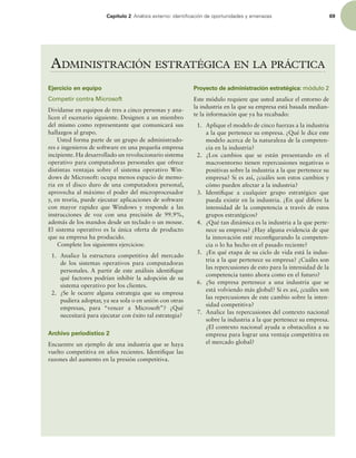 Capítulo 2 OÈMJTJTFYUFSOPJEFOUJmDBDJØOEFPQPSUVOJEBEFTZBNFOB[BT 69
ADMINISTRACIÓN ESTRATÉGICA EN LA PRÁCTICA
Ejercicio en equipo
Competir contra Microsoft
Divídanse en equipos de tres a cinco personas y ana-
licen el escenario siguiente. Designen a un miembro
del mismo como representante que comunicará sus
hallazgos al grupo.
Usted forma parte de un grupo de administrado-
res e ingenieros de software en una pequeña empresa
incipiente. Ha desarrollado un revolucionario sistema
operativo para computadoras personales que ofrece
distintas ventajas sobre el sistema operativo Win-
dows de Microsoft: ocupa menos espacio de memo-
ria en el disco duro de una computadora personal,
aprovecha al máximo el poder del microprocesador
y, en teoría, puede ejecutar aplicaciones de software
con mayor rapidez que Windows y responde a las
instrucciones de voz con una precisión de 99.9%,
además de los mandos desde un teclado o un mouse.
El sistema operativo es la única oferta de producto
que su empresa ha producido.
Complete los siguientes ejercicios:
1. Analice la estructura competitiva del mercado
de los sistemas operativos para computadoras
personales. A partir de este análisis identiique
qué factores podrían inhibir la adopción de su
sistema operativo por los clientes.
2. ¿Se le ocurre alguna estrategia que su empresa
pudiera adoptar, ya sea sola o en unión con otras
empresas, para “vencer a Microsoft”? ¿Qué
necesitará para ejecutar con éxito tal estrategia?
Archivo periodístico 2
Encuentre un ejemplo de una industria que se haya
vuelto competitiva en años recientes. Identiique las
razones del aumento en la presión competitiva.
Proyecto de administración estratégica: módulo 2
Este módulo requiere que usted analice el entorno de
la industria en la que su empresa está basada median-
te la información que ya ha recabado:
1. Aplique el modelo de cinco fuerzas a la industria
a la que pertenece su empresa. ¿Qué le dice este
modelo acerca de la naturaleza de la competen-
cia en la industria?
2. ¿Los cambios que se están presentando en el
macroentorno tienen repercusiones negativas o
positivas sobre la industria a la que pertenece su
empresa? Si es así, ¿cuáles son estos cambios y
cómo pueden afectar a la industria?
3. Identiique a cualquier grupo estratégico que
pueda existir en la industria. ¿En qué diiere la
intensidad de la competencia a través de estos
grupos estratégicos?
4. ¿Qué tan dinámica es la industria a la que perte-
nece su empresa? ¿Hay alguna evidencia de que
la innovación esté reconigurando la competen-
cia o lo ha hecho en el pasado reciente?
5. ¿En qué etapa de su ciclo de vida está la indus-
tria a la que pertenece su empresa? ¿Cuáles son
las repercusiones de esto para la intensidad de la
competencia tanto ahora como en el futuro?
6. ¿Su empresa pertenece a una industria que se
está volviendo más global? Si es así, ¿cuáles son
las repercusiones de este cambio sobre la inten-
sidad competitiva?
7. Analice las repercusiones del contexto nacional
sobre la industria a la que pertenece su empresa.
¿El contexto nacional ayuda u obstaculiza a su
empresa para lograr una ventaja competitiva en
el mercado global?
 