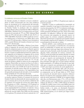 70 Parte 1 *OUSPEVDDJØOBMBBENJOJTUSBDJØOFTUSBUÏHJDB
La industria cervecera en Estados Unidos
En décadas pasadas, la industria cervecera estadouni-
dense se había caracterizado por una clara tendencia
hacia un incremento en la concentración del mercado.
Hoy, alrededor de 80% de toda la cerveza consumida
en Estados Unidos la producen sólo tres empresas:
Anheuser-Busch (ahora propiedad de InBevof Belgium),
SAB-Miller y Molson Coors, en comparación con su par-
ticipación de mercado de 57% en 1980. Anheuser-Bush
tenía casi 50% del mercado en 2008, de sólo 28.2% en
1980. SAB-Miller (formada en 2002 cuando las cervece-
ras sudafricanas se fusionaron con Miller Beer) tenía
cerca de 19% del mercado, y Molson Coors (formada en
2005, cuando Molson de Canadá se fusionó con Coors)
tenía 11% del mercado.
Anheuser Busch, SAB-Miller y Molson Coors domi-
naban el segmento de mercado masivo de la industria,
donde la competencia gira en torno a la ijación agresiva
de precios, la lealtad hacia la marca, los canales de distri-
bución y el gasto en publicidad nacional. En cambio, hay
otro segmento en la industria, el segmento de la cerveza
de alta calidad, al que atiende un gran número de micro-
cervecerías e importadores, la mayoría de los cuales tiene
una participación de mercado menor de 1%. El seg-
mento de primera calidad se enfoca en los compradores
exigentes. Desarrollan sus marcas con base en el sabor y
cubren los costos de producción mayores al ijar precios
mucho más altos, casi el doble de lo que las cervecerías
orientadas al mercado masivo ijan por un paquete de
seis latas. Las microcervecerías y los importadores han
ido ganando participación de mercado y en la actualidad
tienen alrededor de 11% del mercado total.
En las dos últimas décadas, la industria ha cambiado
en muchos aspectos. Primero, el consumo de cerveza en
Estados Unidos ha disminuido de manera gradual (aun-
que el consumo de la cerveza de primera calidad ha ido
en aumento). El consumo de cerveza per cápita llegó a
los 30 galones en 1980 y disminuyó a 21.8 galones en
2007. El declive en el consumo se debió en parte a la cre-
ciente popularidad de los sustitutos, en especial, vinos y
licores. En 1994, los estadounidenses consumieron 1.75
galones de vino per cápita. Para 2006, esa cifra aumentó
a 2.16 galones. El consumo de licores aumentó de 1.27
galones per cápita en 1994 a 1.34 galones per cápita en
el mismo periodo.
Segundo, el gasto en publicidad ha presentado un
aumento constante, lo que puso en desventaja a las cer-
vecerías más pequeñas. En 1975, la industria estaba gas-
tando 0.18 dólares por lata en publicidad; para 2002
estaba gastando 0.40 dólares por lata. (Estas cifras están
ajustadas a la inlación o dólares de valor constante.)
Las cerveceras más pequeñas de mercado masivo no
podían pagar las costosas campañas publicitarias en
televisión nacional que se requerían para igualar el gasto
de las grandes empresas de la industria, en consecuencia
su participación de mercado se redujo.
Tercero, debido a una combinación de cambio tec-
nológico en el envasado y la distribución y los mayores
gastos en publicidad, el tamaño que una cervecería de
mercado masivo tenía que lograr para alcanzar las eco-
nomías de escala, llamado escala de producción mínima
eiciente, había aumentado de manera constante. En
1970, la escala de producción mínima eiciente se estimó
en 8 millones de barriles de cerveza al año, lo que suge-
ría que se requería una participación de mercado de
6.4% para lograr economías signiicativas de escala.
Para principios del siglo xxi, la escala mínima eiciente
había aumentado a 23 millones de barriles, lo que indi-
caba que se requería una participación de mercado de
13.06% para lograr economías de escala signiicativas.
Para principios del presente siglo, sólo 24 cervece-
rías de mercado masivo quedaban en Estados Unidos,
en comparación con las 82 que había en 1970. Entre
las cervecerías de mercado masivo restantes, Anheuser
Busch es la empresa más consistente debido a sus econo-
mías de escala superiores. El ROIC de la empresa había
sido alto, con luctuaciones entre 17% y 23% de 1996
a 2008, mientras que la utilidad neta aumentó de 1100
millones de dólares en 1996 a 2000 millones de dólares
en 2008. En cambio, tanto Coors como Miller, junto con
la mayoría de las demás cervecerías de mercado masivo,
habían tenido, a lo sumo, un desempeño inanciero
mediocre. Coors y Miller se fusionaron con Molson y
SAB, respectivamente, en un intento por lograr econo-
mías de escala.30
C A S O D E C I E R R E
 