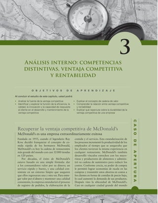 C
A
S
O
D
E
A
P
E
R
T
U
R
A
Análisis interno: competencias
distintivas, ventaja competitiva
y rentabilidad
O B J E T I V O S D E A P R E N D I Z A J E
t OBMJ[BSMBGVFOUFEFMBWFOUBKBDPNQFUJUJWB
t *EFOUJmDBSZFYQMPSBSMBGVODJØOEFMBFmDJFODJB MB
DBMJEBE MBJOOPWBDJØOZMBDBQBDJEBEEFSFTQVFTUB
BMDMJFOUFFOFMEFTBSSPMMPZNBOUFOJNJFOUPEFMB
WFOUBKBDPNQFUJUJWB
t YQMJDBSFMDPODFQUPEFDBEFOBEFWBMPS
t $PNQSFOEFSMBSFMBDJØOFOUSFWFOUBKBDPNQFUJUJWB
ZSFOUBCJMJEBE
t YQMJDBSRVÏSFQFSDVUFTPCSFMBEVSBCJMJEBEEFMB
WFOUBKBDPNQFUJUJWBEFVOBFNQSFTB
Al concluir el estudio de este capítulo, usted podrá:
3
Recuperar la ventaja competitiva de McDonald’s
Fundada en 1955, cuando el legendario Ray
Kroc decidió franquiciar el concepto de co-
mida rápida de los hermanos McDonald,
McDonald’s es hoy la cadena de restaurantes
más grande del mundo con casi 32000 tiendas
en 120 países.
Por décadas, el éxito de McDonald’s
estuvo basado en una simple fórmula: dar
a los consumidores valor por su dinero; un
servicio rápido y bueno, y una calidad con-
sistente en un entorno limpio que aseguren
que ellos regresaran una y otra vez. Para entre-
gar valor por el dinero y mantener una calidad
consistente, la empresa estandarizó el proceso
de registro de pedidos, la elaboración de la
comida y el servicio. Esta estandarización de
los procesos incrementó la productividad de los
empleados al tiempo que se aseguraba que
los clientes tuvieran la misma experiencia en
cualquier restaurante. McDonald’s también
desarrolló vínculos estrechos con los mayo-
ristas y productores de alimentos y adminis-
tró su cadena de suministro para reducir los
costos. Conforme crecía, su poder de compra
le permitió lograr economías de escala en las
compras y transmitir estos ahorros en costos a
los clientes en forma de comidas de precio bajo,
lo cual aumentó la demanda de sus productos.
Después vino la ubicuidad de McDonald’s.
Casi en cualquier ciudad grande del mundo
McDonald’s es una empresa extraordinariamente exitosa
 
