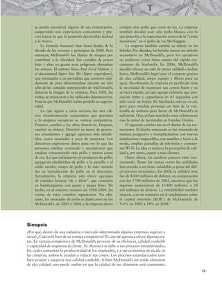 73
se puede encontrar alguno de sus restaurantes,
asegurando una experiencia consistente y pre-
cios bajos, lo que le permitió desarrollar lealtad
a la marca.
La fórmula funcionó bien hasta inales de la
década de los noventa y principios de 2000. Pero
entonces, McDonald’s fue blanco de ataques por
contribuir a la obesidad. Sus comidas de precio
bajo y altas en grasas eran peligrosas airmaban
los críticos. El exitoso libro, Fast Food Nation, y
el documental Super Size Me (Súper engórdame),
que presentaba a un periodista que aumentó rápi-
damente de peso alimentándose durante un mes
sólo de las comidas supergrandes de McDonald’s,
dañaron la imagen de la empresa. Para 2002, las
ventas se estancaron y las utilidades disminuyeron.
Parecía que McDonald’s había perdido su superio-
ridad.
Lo que siguió a estos sucesos fue una clá-
sica transformación corporativa que permitió
a la empresa recuperar su ventaja competitiva.
Primero, cambió a los altos directivos. Después,
cambió su énfasis. Desechó su menú de porcio-
nes abundantes y agregó opciones más saluda-
bles, como ensaladas y pays de manzana. Los
directivos exploraron datos para ver lo que las
personas estaban comiendo y encontraron que
estaban consumiendo más pollo y menos carne
de res. Así que enfatizaron en productos de pollo,
agregaron sándwiches de pollo a la parrilla y al
estilo sureño, wraps de pollo y lo más reciente
fue su introducción de pollo en el desayuno.
Actualmente, la empresa aún ofrece opciones
de comidas baratas “de a dólar”, que consisten
en hamburguesas con queso y papas fritas. De
hecho, en el entorno recesivo de 2008-2009, las
ventas de estas comidas repuntaron. No obs-
tante, las ensaladas de pollo se duplicaron en los
McDonald’s, de 2002 a 2008, y la empresa ahora
compra más pollo que carne de res. La empresa
también decidió usar sólo pollo blanco, con lo
que puso in a la especulación acerca de la “carne
misteriosa” en el pollo de los McNuggets.
La empresa también cambió su énfasis en las
bebidas. Por décadas, las bebidas fueron un artículo
secundario en McDonald’s, pero los ejecutivos
no pudieron evitar darse cuenta del rápido cre-
cimiento de Starbucks. En 2006, McDonald’s
decidió ofrecer un café de mejor calidad e incluir
lattes. McDonald’s logró esto al comprar granos
de alta calidad, mejor equipo y iltros para su
agua. No obstante, la empresa no perdió de vista
la necesidad de mantener sus costos bajos y su
servicio rápido, así que agregó cafeteras que pro-
ducían lattes y capuchinos en 45 segundos con
sólo tocar un botón. En Starbucks esto no es así,
pero para muchas personas un latte de la ven-
tanilla de órdenes para llevar de McDonald’s es
suiciente. Hoy, se han instalado estas cafeteras en
casi la mitad de las tiendas en Estados Unidos.
El siguiente cambio fue en el diseño de los res-
taurantes. El diseño anticuado se fue retirando de
manera progresiva y reemplazándose con nuevas
instalaciones impecables, con muebles y luces a la
moda, amplias pantallas de televisión y conexio-
nes Wi-Fi. La idea es mejorar la percepción de cali-
dad y, por tanto, captar a más clientes.
Hasta ahora, los cambios parecen estar fun-
cionando. Tanto las ventas como las utilidades
han crecido a un ritmo saludable, a pesar del difí-
cil entorno económico. En 2008, la utilidad neta
fue de 4000 millones de dólares, en comparación
con los 1700 millones de 2002, mientras que los
ingresos aumentaron de 15400 millones a 24
mil millones de dólares. La rentabilidad también
mejoró, con un aumento en el rendimiento sobre
el capital invertido (ROIC) de McDonald’s de
9.4% en 2002 a 18% en 2008.1
Sinopsis
¿Por qué, dentro de una industria o mercado determinado algunas empresas superan a
otras? ¿Cuál es la base de su ventaja competitiva? El caso de apertura ofrece algunas pis-
tas. La ventaja competitiva de McDonald’s proviene de su eiciencia, calidad coniable
y capacidad de respuesta al cliente. Su eiciencia se debe a sus procesos estandarizados,
los cuales aumentan la productividad de los empleados, y a sus economías de escala en
las compras; ambos le ayudan a reducir sus costos. Los procesos estandarizados tam-
bién ayudan a asegurar una calidad coniable. Si bien McDonald’s no vende alimentos
de alta calidad, uno puede coniar en que la calidad de sus alimentos será consistente,
 