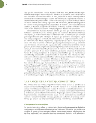 74 Parte 2 -BOBUVSBMF[BEFMBWFOUBKBDPNQFUJUJWB
algo que los consumidores valoran. Además, desde hace poco, McDonald’s ha imple-
mentado medidas para mejorar la calidad percibida de sus ofertas, como servir comidas
más saludables, usar sólo carne blanca de pollo, servir café de mayor calidad y cambiar
el formato de sus restaurantes para hacerlos más atractivos. La capacidad de respuesta al
cliente se demuestra por su cambio a comidas más sanas y su decisión de ofrecer bebidas
de mayor calidad, como lattes y capuchinos. De esta manera, McDonald’s responde a
los cambios en los gustos y preferencias de su base de clientes. Como se describe en este
capítulo, la eiciencia, la capacidad de respuesta al cliente y la calidad coniable son tres
de los cuatro elementos clave de la ventaja competitiva. El otro es la innovación.
Este capítulo está dedicado al análisis interno, que tiene que ver con identiicar las
fortalezas y debilidades de una empresa. Junto con un análisis del entorno externo de
una empresa, el análisis interno da a los administradores la información que necesitan
para elegir el modelo y las estrategias de negocio que permitirán a su empresa lograr
una ventaja competitiva sostenida. El análisis interno es un proceso de tres pasos: 1)
los administradores deben comprender y asegurar el proceso por el cual las empresas
crean valor para los clientes y obtienen ganancias para su organización, y la función
que desempeñan los recursos, las capacidades y las competencias distintivas en este
proceso; 2) necesitan comprender qué tan importantes son la superioridad en la ei-
ciencia, la innovación, la calidad, la capacidad de respuesta al cliente para la creación
de valor y generación de una mayor rentabilidad, y 3) deben ser capaces de analizar las
fuentes de la ventaja competitiva de la empresa para identiicar qué está impulsando su
rentabilidad y dónde residen las oportunidades de mejora. En otras palabras, los admi-
nistradores deben ser capaces de identiicar la forma en que las fortalezas de la empresa
aumentan su rentabilidad y cómo sus debilidades la disminuyen.
En este capítulo se abordan tres cuestiones cruciales más que pertenecen al aná-
lisis interno. Primero, ¿qué factores inluyen en la durabilidad de la ventaja com-
petitiva? Segundo, ¿por qué las empresas exitosas en ocasiones pierden su ventaja
competitiva? Tercero, ¿cómo las empresas pueden evitar el fracaso y sostener su
ventaja competitiva aun con el paso del tiempo?
Después de leer este capítulo, comprenderá la naturaleza de la ventaja competitiva y
por qué resulta de vital importancia que los administradores realicen un análisis interno
y de la industria, para lograr un desempeño sobresaliente y una rentabilidad superior.
Las raíces de la ventaja competitiva
Una empresa tiene una ventaja competitiva sobre sus rivales cuando su rentabilidad es
mayor que la rentabilidad promedio de todas las empresas en su industria. Tiene una
ventaja competitiva sostenida cuando es capaz de conservar la rentabilidad superior a la
promedio durante varios años (como Walmart lo hizo en el sector de la venta minorista
y McDonald’s, en la industria restaurantera). El principal objetivo de la estrategia es
lograr una ventaja competitiva sostenida, la cual a su vez resultará en una rentabilidad
superior y un incremento en las utilidades. ¿Cuáles son las fuentes de la ventaja compe-
titiva y qué relación hay entre la estrategia, la ventaja competitiva y la rentabilidad?
Competencias distintivas
La ventaja competitiva se basa en competencias distintivas. Las competencias distintivas
son fortalezas especíicas de cada empresa que le permiten diferenciar sus productos y
servicios de los que ofrecen sus rivales y lograr costos sustancialmente más bajos que los
de ellos. McDonald’s, por ejemplo, tiene una competencia distintiva en la administra-
 