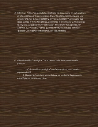 3. Interés en "cómo" se formula la estrategia, no únicamente en qué resultara
de ella. Abandonar lo convencional de que la relación entre empresa y su
entorno era más o menos estable y previsible. Chandler A. desarrolló sus
ideas usando el método histórico, analizando el crecimiento y desarrollo de
la empresa. La definición de "estrategia" de Chandler fue refinada por
Andrews K., y Ansoff I., y otros, quienes introdujeron la idea como un
"proceso", en lugar de indicaciones fijas (las políticas).
4. Administración Estratégica Con el tiempo se hicieron presentes dos
factores:
1. La "planeación estratégica" resultó apropiada en el mundo
organizacional.
2. El papel del administrador a la hora de implantar la planeación
estratégica no estaba muy claro.
 
