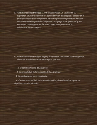 5. Administración Estratégica (1974-
sugirieron un nuevo enfoque: la "administración estratégica", basada en el
principio de que el diseño general de una organización puede ser descrito
únicamente si el logro de los "objetivos" se agrega a las "políticas" y a la
estrategia como uno de los factores claves en el proceso de la
administración estratégica.
6. Administración Estratégica Hofer y Schendel se centran en cuatro aspectos
claves de la administración estratégica, que son:
1. El establecimiento de objetivos
2. La actividad de la formulación de la estrategia
3. La implantación de la estrategia
4. Cambio en el análisis de la administración y la actividad de lograr los
objetivos predeterminados.
 