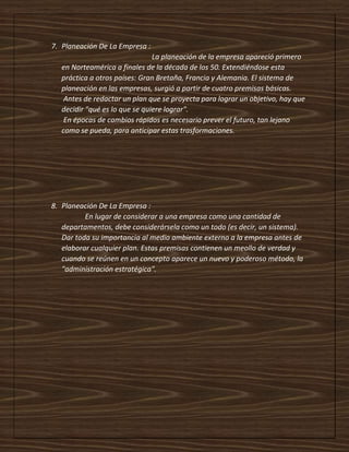 7. Planeación De La Empresa :
La planeación de la empresa apareció primero
en Norteamérica a finales de la década de los 50. Extendiéndose esta
práctica a otros países: Gran Bretaña, Francia y Alemania. El sistema de
planeación en las empresas, surgió a partir de cuatro premisas básicas.
Antes de redactar un plan que se proyecta para lograr un objetivo, hay que
decidir "qué es lo que se quiere lograr".
En épocas de cambios rápidos es necesario prever el futuro, tan lejano
como se pueda, para anticipar estas trasformaciones.
8. Planeación De La Empresa :
En lugar de considerar a una empresa como una cantidad de
departamentos, debe considerársela como un todo (es decir, un sistema).
Dar toda su importancia al medio ambiente externo a la empresa antes de
elaborar cualquier plan. Estas premisas contienen un meollo de verdad y
cuando se reúnen en un concepto aparece un nuevo y poderoso método, la
"administración estratégica".
 