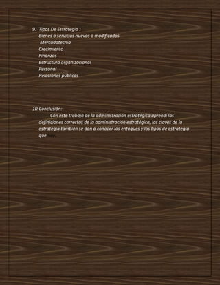 9. Tipos De Estrategia :
Bienes o servicios nuevos o modificados
Mercadotecnia
Crecimiento
Finanzas
Estructura organizacional
Personal
Relaciones públicas
10.Conclusión:
Con este trabajo de la administración estratégica aprendí las
definiciones correctas de la administración estratégica, las claves de la
estrategia también se dan a conocer los enfoques y los tipos de estrategia
que hay.
 