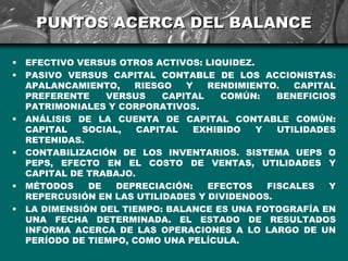 PUNTOS ACERCA DEL BALANCE

•   EFECTIVO VERSUS OTROS ACTIVOS: LIQUIDEZ.
•   PASIVO VERSUS CAPITAL CONTABLE DE LOS ACCIONISTAS:
    APALANCAMIENTO,    RIESGO   Y   RENDIMIENTO.    CAPITAL
    PREFERENTE    VERSUS    CAPITAL   COMÚN:     BENEFICIOS
    PATRIMONIALES Y CORPORATIVOS.
•   ANÁLISIS DE LA CUENTA DE CAPITAL CONTABLE COMÚN:
    CAPITAL   SOCIAL,   CAPITAL  EXHIBIDO    Y   UTILIDADES
    RETENIDAS.
•   CONTABILIZACIÓN DE LOS INVENTARIOS. SISTEMA UEPS O
    PEPS, EFECTO EN EL COSTO DE VENTAS, UTILIDADES Y
    CAPITAL DE TRABAJO.
•   MÉTODOS    DE   DEPRECIACIÓN:   EFECTOS    FISCALES   Y
    REPERCUSIÓN EN LAS UTILIDADES Y DIVIDENDOS.
•   LA DIMENSIÓN DEL TIEMPO: BALANCE ES UNA FOTOGRAFÍA EN
    UNA FECHA DETERMINADA. EL ESTADO DE RESULTADOS
    INFORMA ACERCA DE LAS OPERACIONES A LO LARGO DE UN
    PERÍODO DE TIEMPO, COMO UNA PELÍCULA.
 