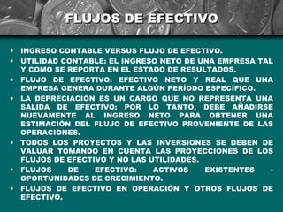 FLUJOS DE EFECTIVO

•   INGRESO CONTABLE VERSUS FLUJO DE EFECTIVO.
•   UTILIDAD CONTABLE: EL INGRESO NETO DE UNA EMPRESA TAL
    Y COMO SE REPORTA EN EL ESTADO DE RESULTADOS.
•   FLUJO DE EFECTIVO: EFECTIVO NETO Y REAL QUE UNA
    EMPRESA GENERA DURANTE ALGÚN PERÍODO ESPECÍFICO.
•   LA DEPRECIACIÓN ES UN CARGO QUE NO REPRESENTA UNA
    SALIDA DE EFECTIVO; POR LO TANTO, DEBE AÑADIRSE
    NUEVAMENTE AL INGRESO NETO PARA OBTENER UNA
    ESTIMACIÓN DEL FLUJO DE EFECTIVO PROVENIENTE DE LAS
    OPERACIONES.
•   TODOS LOS PROYECTOS Y LAS INVERSIONES SE DEBEN DE
    VALUAR TOMANDO EN CUENTA LAS PROYECCIONES DE LOS
    FLUJOS DE EFECTIVO Y NO LAS UTILIDADES.
•   FLUJOS    DE    EFECTIVO:    ACTIVOS    EXISTENTES  -
    OPORTUNIDADES DE CRECIMIENTO.
•   FLUJOS DE EFECTIVO EN OPERACIÓN Y OTROS FLUJOS DE
    EFECTIVO.
 