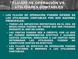 FLUJOS DE OPERACIÓN VS.
      UTILIDADES CONTABLES

• LOS FLUJOS DE OPERACIÓN PUEDEN DIFERIR DE
  LAS UTILIDADES CONTABLES POR DOS RAZONES
  PRINCIPALES:
  – TODOS LOS IMPUESTOS REPORTADOS EN EL EDO. DE
    RESULTADOS PUEDEN NO TENER QUE SER PAGADOS
    DURANTE EL AÑO EN CURSO.
  – LAS VENTAS PUEDEN SER A CRÉDITO, POR LO QUE
    NO PUEDEN REPRESENTAR EFECTIVO Y ALGUNOS
    GASTOS (COSTOS), DEDUCIDOS A LAS VENTAS PARA
    DETERMINAR    LAS   UTILIDADES,  PUEDEN   NO
    CONSTITUIR COSTOS EN EFECTIVO.
  – LOS FLUJOS DE EFECTIVO EN OPERACIÓN PUEDEN
    SER MAYORES O MENORES A LAS UTILIDADES
    CONTABLES.
 