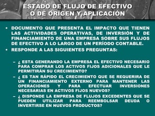 ESTADO DE FLUJO DE EFECTIVO
       O DE ORIGEN Y APLICACIÓN

• DOCUMENTO QUE PRESENTA EL IMPACTO QUE TIENEN
  LAS ACTIVIDADES OPERATIVAS, DE INVERSIÓN Y DE
  FINANCIAMIENTO DE UNA EMPRESA SOBRE SUS FLUJOS
  DE EFECTIVO A LO LARGO DE UN PERÍODO CONTABLE.
• RESPONDE A LAS SIGUIENTES PREGUNTAS:

  – ¿ ESTA GENERANDO LA EMPRESA EL EFECTIVO NECESARIO
    PARA COMPRAR LOS ACTIVOS FIJOS ADICIONALES QUE LE
    PERMITIRÁN SU CRECIMIENTO?
  – ¿ ES TAN RÁPIDO EL CRECIMIENTO QUE SE REQUERIRA DE
    UN FINANCIAMIENTO EXTERNO PARA MANTENER LAS
    OPERACIONES     Y   PARA   EFECTUAR    INVERSIONES
    NECESARIAS EN ACTIVOS FIJOS NUEVOS?
  – ¿ DISPONDE LA EMPRESA DE FLUJOS EXCEDENTES QUE SE
    PUEDEN    UTILIZAR  PARA   REEMBOLSAR    DEUDA   O
    INVERTIRSE EN NUEVOS PRODUCTOS?
 