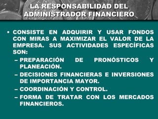 LA RESPONSABILIDAD DEL
    ADMINISTRADOR FINANCIERO

• CONSISTE EN ADQUIRIR Y USAR FONDOS
  CON MIRAS A MAXIMIZAR EL VALOR DE LA
  EMPRESA. SUS ACTIVIDADES ESPECÍFICAS
  SON:
   – PREPARACIÓN    DE   PRONÓSTICOS    Y
     PLANEACIÓN.
   – DECISIONES FINANCIERAS E INVERSIONES
     DE IMPORTANCIA MAYOR.
   – COORDINACIÓN Y CONTROL.
   – FORMA DE TRATAR CON LOS MERCADOS
     FINANCIEROS.
 