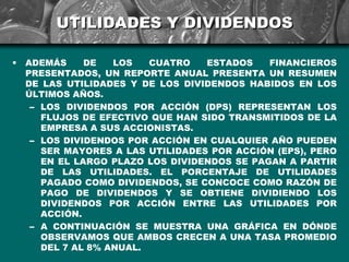 UTILIDADES Y DIVIDENDOS

•   ADEMÁS     DE   LOS   CUATRO   ESTADOS    FINANCIEROS
    PRESENTADOS, UN REPORTE ANUAL PRESENTA UN RESUMEN
    DE LAS UTILIDADES Y DE LOS DIVIDENDOS HABIDOS EN LOS
    ÚLTIMOS AÑOS.
     – LOS DIVIDENDOS POR ACCIÓN (DPS) REPRESENTAN LOS
       FLUJOS DE EFECTIVO QUE HAN SIDO TRANSMITIDOS DE LA
       EMPRESA A SUS ACCIONISTAS.
     – LOS DIVIDENDOS POR ACCIÓN EN CUALQUIER AÑO PUEDEN
       SER MAYORES A LAS UTILIDADES POR ACCIÓN (EPS), PERO
       EN EL LARGO PLAZO LOS DIVIDENDOS SE PAGAN A PARTIR
       DE LAS UTILIDADES. EL PORCENTAJE DE UTILIDADES
       PAGADO COMO DIVIDENDOS, SE CONCOCE COMO RAZÓN DE
       PAGO DE DIVIDENDOS Y SE OBTIENE DIVIDIENDO LOS
       DIVIDENDOS POR ACCIÓN ENTRE LAS UTILIDADES POR
       ACCIÓN.
     – A CONTINUACIÓN SE MUESTRA UNA GRÁFICA EN DÓNDE
       OBSERVAMOS QUE AMBOS CRECEN A UNA TASA PROMEDIO
       DEL 7 AL 8% ANUAL.
 