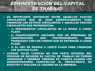 ADMINISTRACIÓN DEL CAPITAL
              DE TRABAJO
•   ES IMPORTANTE DISTINGUIR ENTRE AQUELLOS PASIVOS
    CIRCULANTES QUE SE USAN ESPECÍFICAMENTE PARA
    FINANCIAR LOS ACTIVOS CIRCULANTES Y AQUELLOS PASIVOS
    CIRCULANTES QUE REPRESENTAN:
     – 1) VENCIMIENTOS CIRCULANTES DE LA DEUDA A LARGO
       PLAZO.
     – 2) FINANCIAMIENTO ASOCIADO CON UN PROGRAMA DE
       CONSTRUCCIÓN,      QUE    POSTERIORMENTE,    SERA
       FINANCIADO CON LOS FONDOS QUE SE OBTENGAN A LARGO
       PLAZO.
     – 3) EL USO DE DEUDAS A CORTO PLAZO PARA FINANCIAR
       LOS ACTIVOS FIJOS.
•   AUNQUE TALES CUENTAS NO SON PARTE INTEGRAL DEL
    PROCESO DE DECISIÓN DE CAPITAL DE TRABAJO NO PUEDEN
    IGNORARSE Y DEBERÁN TOMARSE EN CUENTA CUANDO LOS
    ADMINISTRADORES CONSTRUYAN EL PRESUPUESTO DE
    EFECTIVO Y EVALÚEN LA LIQUIDEZ DE LA EMPRESA.
 