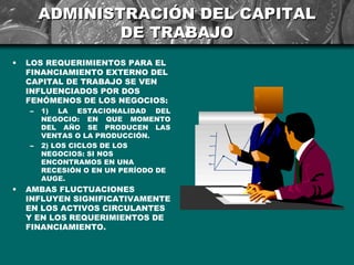 ADMINISTRACIÓN DEL CAPITAL
                DE TRABAJO
•   LOS REQUERIMIENTOS PARA EL
    FINANCIAMIENTO EXTERNO DEL
    CAPITAL DE TRABAJO SE VEN
    INFLUENCIADOS POR DOS
    FENÓMENOS DE LOS NEGOCIOS:
    –   1) LA ESTACIONALIDAD DEL
        NEGOCIO: EN QUE MOMENTO
        DEL AÑO SE PRODUCEN LAS
        VENTAS O LA PRODUCCIÓN.
    –   2) LOS CICLOS DE LOS
        NEGOCIOS: SI NOS
        ENCONTRAMOS EN UNA
        RECESIÓN O EN UN PERÍODO DE
        AUGE.
•   AMBAS FLUCTUACIONES
    INFLUYEN SIGNIFICATIVAMENTE
    EN LOS ACTIVOS CIRCULANTES
    Y EN LOS REQUERIMIENTOS DE
    FINANCIAMIENTO.
 