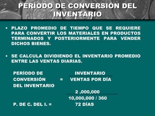 PERÍODO DE CONVERSIÓN DEL
           INVENTARIO
• PLAZO PROMEDIO DE TIEMPO QUE SE REQUIERE
  PARA CONVERTIR LOS MATERIALES EN PRODUCTOS
  TERMINADOS Y POSTERIORMENTE PARA VENDER
  DICHOS BIENES.

• SE CALCULA DIVIDIENDO EL INVENTARIO PROMEDIO
  ENTRE LAS VENTAS DIARIAS.

  PERÍODO DE               INVENTARIO
  CONVERSIÓN          =   VENTAS POR DÍA
  DEL INVENTARIO
                             2 ,000,000
                          10,000,000 / 360
  P. DE C. DEL I. =          72 DÍAS
 