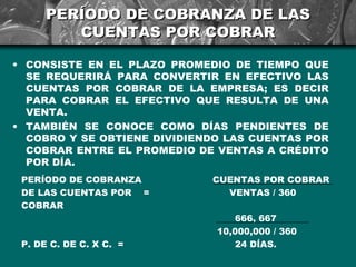 PERÍODO DE COBRANZA DE LAS
         CUENTAS POR COBRAR

• CONSISTE EN EL PLAZO PROMEDIO DE TIEMPO QUE
  SE REQUERIRÁ PARA CONVERTIR EN EFECTIVO LAS
  CUENTAS POR COBRAR DE LA EMPRESA; ES DECIR
  PARA COBRAR EL EFECTIVO QUE RESULTA DE UNA
  VENTA.
• TAMBIÉN SE CONOCE COMO DÍAS PENDIENTES DE
  COBRO Y SE OBTIENE DIVIDIENDO LAS CUENTAS POR
  COBRAR ENTRE EL PROMEDIO DE VENTAS A CRÉDITO
  POR DÍA.
 PERÍODO DE COBRANZA         CUENTAS POR COBRAR
 DE LAS CUENTAS POR =          VENTAS / 360
 COBRAR
                                 666, 667
                              10,000,000 / 360
 P. DE C. DE C. X C. =           24 DÍAS.
 