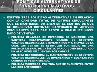 POLÍTICAS ALTERNATIVAS DE
         INVERSIÓN EN ACTIVOS
              CIRCULANTES
• EXISTEN TRES POLÍTICAS ALTERNATIVAS EN RELACIÓN
  CON LA CANTIDAD TOTAL DE ACTIVOS CIRCULANTES
  QUE SE MANTIENEN, DIFIEREN EN EL SENTIDO DE QUE
  SE CONSERVAN DISTINTAS CANTIDADES DE ACTIVOS
  CIRCULANTES PARA DAR APOYO A CUALQUIER NIVEL
  DADO DE VENTAS.
  – POLÍTICA RELAJADA DE INVERSIÓN: SE MANTIENE UNA
    CANTIDAD    RELATIVAMENTE    GRANDE   DE  EFECTIVO,
    VALORES NEGOCIABLES E INVENTARIOS Y A TRAVÉS DE LA
    CUAL LAS VENTAS SE ESTIMULAN POR MEDIO DE UNA
    POLÍTICA LIBERAL DE CRÉDITO, DANDO COMO RESULTADO
    UN ALTO NIVEL DE CUENTAS POR COBRAR.
  – POLÍTICA RESTRINGIDA: EL MANTENIMIENTO DE EFECTIVO,
    VALORES NEGOCIABLES, DE INVENTARIOS Y CUENTAS POR
    COBRAR SE VE MINIMIZADO.
  – POLÍTICA MODERADA: POLÍTICA QUE SE ENCUENTRA ENTRE
    LAS DOS ANTERIORES.
 