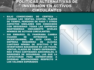 POLÍTICAS ALTERNATIVAS DE
            INVERSIÓN EN ACTIVOS
                 CIRCULANTES
•   BAJO   CONDICIONES   DE   CERTEZA   -
    CUANDO LAS VENTAS, COSTOS, PLAZOS
    DE TIEMPO, PERÍODOS DE PAGO Y OTROS
    ASPECTOS SIMILARES SON CONOCIDOS
    CON SEGURIDAD- TODAS LAS EMPRESAS
    MANTENDRÍAN    ÚNICAMENTE    NIVELES
    MÍNIMOS DE ACTIVOS CIRCULANTES.
•   SIN EMBARGO, EL PANORAMA CAMBIA
    CUANDO      SE     INTRODUCE      LA
    INCERTIDUMBRE. EN ESTE CASO, LA
    EMPRESA    REQUERIRÁ    DE   ALGUNA
    CANTIDAD MÍNIMA DE EFECTIVO Y DE
    INVENTARIOS BÁSANDOSE EN LOS PAGOS,
    VENTAS, PLAZOS DE TIEMPO ESPERADOS,
    MÁS OTRAS CANTIDADES ADICIONALES, O
    MÁRGENES DE SEGURIDAD, LAS QUE LA
    CAPACITARÁN PARA ENFRENTARSE A
    DIVERSAS DESVIACIONES RESPECTO A
    LOS VALORES ESPERADOS
 