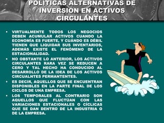 POLÍTICAS ALTERNATIVAS DE
            INVERSIÓN EN ACTIVOS
                 CIRCULANTES
•   VIRTUALMENTE TODOS LOS NEGOCIOS
    DEBEN ACUMULAR ACTIVOS CUANDO LA
    ECONOMÍA ES FUERTE, Y CUÁNDO ES DÉBIL
    TIENEN QUE LIQUIDAR SUS INVENTARIOS,
    ADEMÁS EXISTE EL FENÓMENO DE LA
    ESTACIONALIDAD.
•   NO OBSTANTE LO ANTERIOR, LOS ACTIVOS
    CIRCULANTES RARA VEZ SE REDUCEN A
    CERO Y TAL HECHO HA CONDUCIDO AL
    DESARROLLO DE LA IDEA DE LOS ACTIVOS
    CIRCUALNTES PERMANTENTES.
•   ES DECIR, AQUELLOS QUE SE ENCUENTRAN
    DISPONIBLES EN LA PARTE FINAL DE LOS
    CICLOS DE UNA EMPRESA.
•   LOS TEMPORALES AL CONTRARIO SON
    AQUELLOS QUE FLUCTÚAN CON LAS
    VARIACIONES ESTACIONALES O CÍCLICAS
    QUE SE DAN DENTRO DE LA INDUSTRIA O
    DE LA EMPRESA.
 