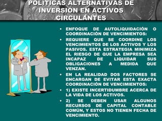 POLÍTICAS ALTERNATIVAS DE
  INVERSIÓN EN ACTIVOS
       CIRCULANTES
       •   ENFOQUE DE AUTOLIQUIDACIÓN O
           COORDINACIÓN DE VENCIMIENTOS:
       •   REQUIERE QUE SE COORDINE LOS
           VENCIMIENTOS DE LOS ACTIVOS Y LOS
           PASIVOS. ESTA ESTRATEGIA MINIMIZA
           EL RIESGO DE QUE LA EMPRESA SEA
           INCAPAZ      DE    LIQUIDAR    SUS
           OBLIGACIONES     A    MEDIDA   QUE
           VENZAN.
       •   EN LA REALIDAD DOS FACTORES SE
           ENCARGAN DE EVITAR ESTA EXACTA
           COORDINACIÓN DE VENCIMIENTOS:
       •   1) EXISTE INCERTIDUMBRE ACERCA DE
           LA VIDA DE LOS ACTIVOS.
       •   2)   SE    DEBEN   USAR    ALGUNOS
           RECURSOS DE CAPITAL CONTABLE
           COMÚN, Y ESTOS NO TIENEN FECHA DE
           VENCIMIENTO.
 