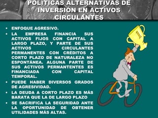 POLÍTICAS ALTERNATIVAS DE
            INVERSIÓN EN ACTIVOS
                 CIRCULANTES
•   ENFOQUE AGRESIVO.
•   LA    EMPRESA    FINANCIA    SUS
    ACTIVOS FIJOS CON CAPITAL A
    LARGO PLAZO, Y PARTE DE SUS
    ACTIVOS             CIRCULANTES
    PERMANENTES CON CRÉDITOS A
    CORTO PLAZO DE NATURALEZA NO
    ESPONTÁNEA. ALGUNA PARTE DE
    SUS ACTIVOS PERMANTENTES ES
    FINANCIADA      CON      CAPITAL
    TEMPORAL.
•   PUEDE HABER DIVERSOS GRADOS
    DE AGRESIVIDAD.
•   LA DEUDA A CORTO PLAZO ES MÁS
    BARATA QUE LA DE LARGO PLAZO
•   SE SACRIFICA LA SEGURIDAD ANTE
    LA OPORTUNIDAD DE OBTENER
    UTILIDADES MÁS ALTAS.
 