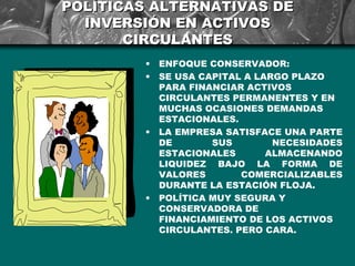 POLÍTICAS ALTERNATIVAS DE
  INVERSIÓN EN ACTIVOS
       CIRCULANTES
         •   ENFOQUE CONSERVADOR:
         •   SE USA CAPITAL A LARGO PLAZO
             PARA FINANCIAR ACTIVOS
             CIRCULANTES PERMANENTES Y EN
             MUCHAS OCASIONES DEMANDAS
             ESTACIONALES.
         •   LA EMPRESA SATISFACE UNA PARTE
             DE       SUS        NECESIDADES
             ESTACIONALES       ALMACENANDO
             LIQUIDEZ BAJO LA FORMA DE
             VALORES       COMERCIALIZABLES
             DURANTE LA ESTACIÓN FLOJA.
         •   POLÍTICA MUY SEGURA Y
             CONSERVADORA DE
             FINANCIAMIENTO DE LOS ACTIVOS
             CIRCULANTES. PERO CARA.
 
