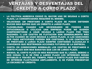 VENTAJAS Y DESVENTAJAS DEL
       CRÉDITO A CORTO PLAZO
•   LA POLÍTICA AGRESIVA EXIGIÓ EL MAYOR USO DE DEUDAS A CORTO
    PLAZO, LA CONSERVADORA REQUIRIÓ EL MÍNIMO.
•   VELOCIDAD: UN PRESTAMO A CORTO PLAZO SE PUEDE OBTENER
    MUCHO MÁS RÁPIDO QUE UN CRÉDITO A LARGO PLAZO.
•   FLEXIBILIDAD: CUANDO LAS NECESIDADES DE FONDOS SON
    ESTACIONALES O CÍCLICAS UNA EMPRESA PUEDE NO QUERER
    COMPROMETERSE A USAR DEUDAS A LARGO PLAZO POR TRES
    RAZONES: 1) LOS COSTOS DE FLOTACIÓN SON GENERALMENTE MÁS
    ALTOS CUANDO SE USAN DEUDAS A LARGO PLAZO. 2) LAS SANCIONES
    POR PAGO ANTICIPADO PUEDEN SER COSTOSAS. 3) LOS CONTRATOS
    DE PRÉSTAMO A LARGO PLAZO SIEMPRE CONTIENEN CLÁUSULAS O
    CONVENIOS QUE RESTRINGEN ACCIONES FUTURAS DE LA EMPRESA.
•   COSTO: EN CONDICIONES NORMALES LOS COSTOS DE PRESTAMOS A
    CORTO PLAZO SON MAS BARATOS QUE LOS DE LARGO PLAZO.
•   RIESGO, EL CORTO PLAZO ES MÁS RIESGOSO QUE EL LARGO, DEBIDO A
    DOS COSAS: 1) SI SE PIDE A LARGO PLAZO LOS INTERESES SERÁN
    ESTABLES A TRAVÉS DEL TIEMPO, PERO A CORTO PLAZO SUS GASTOS
    DE INTERESE FLUCTUARÁN AMPLIAMENTE. 2) SE PUEDE PRESENTAR
    LA ESCASEZ DE CRÉDITO.
 