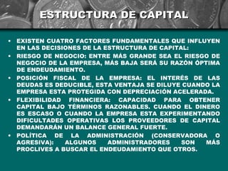ESTRUCTURA DE CAPITAL

•   EXISTEN CUATRO FACTORES FUNDAMENTALES QUE INFLUYEN
    EN LAS DECISIONES DE LA ESTRUCTURA DE CAPITAL:
•   RIESGO DE NEGOCIO: ENTRE MÁS GRANDE SEA EL RIESGO DE
    NEGOCIO DE LA EMPRESA, MÁS BAJA SERÁ SU RAZÓN ÓPTIMA
    DE ENDEUDAMIENTO.
•   POSICIÓN FISCAL DE LA EMPRESA: EL INTERÉS DE LAS
    DEUDAS ES DEDUCIBLE, ESTA VENTAJA SE DILUYE CUANDO LA
    EMPRESA ESTA PROTEGIDA CON DEPRECIACIÓN ACELERADA.
•   FLEXIBILIDAD FINANCIERA: CAPACIDAD PARA OBTENER
    CAPITAL BAJO TÉRMINOS RAZONABLES. CUANDO EL DINERO
    ES ESCASO O CUANDO LA EMPRESA ESTA EXPERIMENTANDO
    DIFICULTADES OPERATIVAS LOS PROVEEDORES DE CAPITAL
    DEMANDARÁN UN BALANCE GENERAL FUERTE.
•   POLÍTICA DE LA ADMINISTRACIÓN (CONSERVADORA O
    AGRESIVA):   ALGUNOS     ADMINISTRADORES    SON  MÁS
    PROCLIVES A BUSCAR EL ENDEUDAMIENTO QUE OTROS.
 
