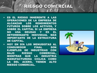 RIESGO COMERCIAL

•   ES EL RIESGO INHERENTE A LAS
    OPERACIONES DE LA EMPRESA DE
    ALCANZAR     LOS  RENDIMIENTOS
    FUTUROS SOBRE LOS ACTIVOS, Y
    SOBRE EL CAPITAL SI LA EMPRESA
    NO   USA    DEUDAS   Y  ES  EL
    DETERMINANTE INDIVIDUAL MÁS
    IMPORTANTE DE LA ESTRUCTURA
    DE CAPITAL.
•   HOY EN DÍA LOS MENUDISTAS AL
    CONSUMIDOR       FINAL     SON
    EJEMPLOS DE INDUSTRIAS CON
    BAJO     RIESGO     COMERCIAL,
    MIENTRAS QUE LA INDUSTRIA
    MANUFACTURERA CICLICA COMO
    LA DEL ACERO, TIENEN ALTO
    RIESGO COMERCIAL.
 