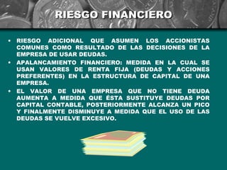 RIESGO FINANCIERO

•   RIESGO ADICIONAL QUE ASUMEN LOS ACCIONISTAS
    COMUNES COMO RESULTADO DE LAS DECISIONES DE LA
    EMPRESA DE USAR DEUDAS.
•   APALANCAMIENTO FINANCIERO: MEDIDA EN LA CUAL SE
    USAN VALORES DE RENTA FIJA (DEUDAS Y ACCIONES
    PREFERENTES) EN LA ESTRUCTURA DE CAPITAL DE UNA
    EMPRESA.
•   EL VALOR DE UNA EMPRESA QUE NO TIENE DEUDA
    AUMENTA A MEDIDA QUE ÉSTA SUSTITUYE DEUDAS POR
    CAPITAL CONTABLE, POSTERIORMENTE ALCANZA UN PICO
    Y FINALMENTE DISMINUYE A MEDIDA QUE EL USO DE LAS
    DEUDAS SE VUELVE EXCESIVO.
 