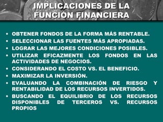 IMPLICACIONES DE LA
          FUNCIÓN FINANCIERA

•   OBTENER FONDOS DE LA FORMA MÁS RENTABLE.
•   SELECCIONAR LAS FUENTES MÁS APROPIADAS.
•   LOGRAR LAS MEJORES CONDICIONES POSIBLES.
•   UTILIZAR EFICAZMENTE LOS FONDOS EN LAS
    ACTIVIDADES DE NEGOCIOS.
•   CONSIDERANDO EL COSTO VS. EL BENEFICIO.
•   MAXIMIZAR LA INVERSIÓN.
•   EVALUANDO LA COMBINACIÓN DE RIESGO Y
    RENTABILIDAD DE LOS RECURSOS INVERTIDOS.
•   BUSCANDO EL EQUILIBRIO DE LOS RECURSOS
    DISPONIBLES   DE  TERCEROS    VS.  RECURSOS
    PROPIOS
 