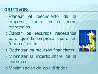 OBJETIVOS:
1. Planear   el     crecimiento de la
   empresa,       tanto táctica como
   estratégica.
2. Captar los recursos necesarios
   para que la empresa opere en
   forma eficiente.
3. Optimizar los recursos financieros.

4. Minimizar la incertidumbre de la
   inversión.
5. Maximización de las utilidades
 