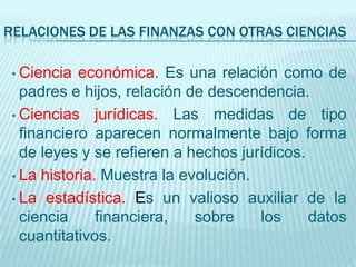 RELACIONES DE LAS FINANZAS CON OTRAS CIENCIAS

 • Ciencia  económica. Es una relación como de
   padres e hijos, relación de descendencia.
 • Ciencias jurídicas. Las medidas de tipo
   financiero aparecen normalmente bajo forma
   de leyes y se refieren a hechos jurídicos.
 • La historia. Muestra la evolución.

 • La estadística. Es un valioso auxiliar de la
   ciencia     financiera,   sobre    los     datos
   cuantitativos.
 