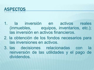 ASPECTOS


1.    la    inversión    en     activos   reales
   (inmuebles,       equipos, inventarios, etc.);
   las inversión en activos financieros.
2. la obtención de los fondos necesarios para
   las inversiones en activos.
3. las decisiones relacionadas con la
   reinversión de las utilidades y el pago de
   dividendos.
 