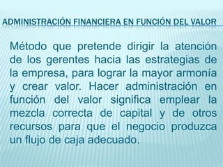 ADMINISTRACIÓN FINANCIERA EN FUNCIÓN DEL VALOR

 Método que pretende dirigir la atención
 de los gerentes hacia las estrategias de
 la empresa, para lograr la mayor armonía
 y crear valor. Hacer administración en
 función del valor significa emplear la
 mezcla correcta de capital y de otros
 recursos para que el negocio produzca
 un flujo de caja adecuado.
 