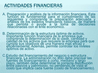 ACTIVIDADES FINANCIERAS
A. Preparación y análisis de la información financiera. Esta
   función es fundamental para el cumplimiento de las
   siguientes y comprende la preparación adecuada y
   análisis de los estados financieros básicos, de manera
   que permita o ayude a la toma de decisiones
   relacionadas con el ente económico.
B. Determinación de la estructura óptima de activos.
  Importante función financiera de la empresa que
  comprende la determinación de la clase, cantidad y
  calidad de los activos que requiere la empresa para que
  cumpla sus objetivos de una manera más eficaz y
  eficientemente. Además, permite controlar los niveles
  óptimos de activo.
C.Estudio del financiamiento del negocio o estructura
  financiera. La administración no sólo debe precisar las
  fuentes de financiamiento a corto, mediano y largo
  plazo, también debe determinar la correcta distribución
  entre pasivos y patrimonio, no perdiendo de vista el
  costo que implica cada fuente (costo de financiamiento).
 