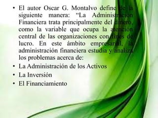 • El autor Oscar G. Montalvo define de la
siguiente manera: “La Administración
Financiera trata principalmente del dinero,
como la variable que ocupa la atención
central de las organizaciones con fines de
lucro. En este ámbito empresarial, la
administración financiera estudia y analiza
los problemas acerca de:
• La Administración de los Activos
• La Inversión
• El Financiamiento
 