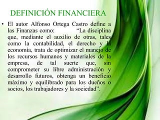 DEFINICIÓN FINANCIERA
• El autor Alfonso Ortega Castro define a
las Finanzas como: “La disciplina
que, mediante el auxilio de otras, tales
como la contabilidad, el derecho y la
economía, trata de optimizar el manejo de
los recursos humanos y materiales de la
empresa, de tal suerte que, sin
comprometer su libre administración y
desarrollo futuros, obtenga un beneficio
máximo y equilibrado para los dueños o
socios, los trabajadores y la sociedad”.
 