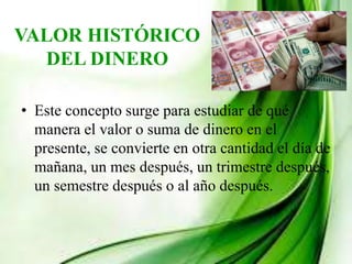 VALOR HISTÓRICO
DEL DINERO
• Este concepto surge para estudiar de qué
manera el valor o suma de dinero en el
presente, se convierte en otra cantidad el día de
mañana, un mes después, un trimestre después,
un semestre después o al año después.
 