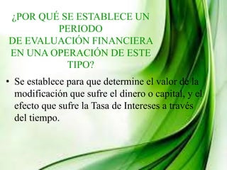 ¿POR QUÉ SE ESTABLECE UN
PERIODO
DE EVALUACIÓN FINANCIERA
EN UNA OPERACIÓN DE ESTE
TIPO?
• Se establece para que determine el valor de la
modificación que sufre el dinero o capital, y el
efecto que sufre la Tasa de Intereses a través
del tiempo.
 