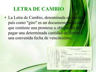 LETRA DE CAMBIO
• La Letra de Cambio, denominada en nuestro
país como "giro" es un documento mercantil
que contiene una promesa u obligación de
pagar una determinada cantidad de dinero a
una convenida fecha de vencimiento.
 