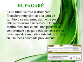 EL PAGARÉ
• Es un título valor o instrumento
financiero muy similar a la letra de
cambio y se usa, principalmente para
obtener recursos financieros. Documento
escrito mediante el cual una persona se
compromete a pagar a otra persona o a su
orden una determinada cantidad de dinero
en una fecha acordada previamente.
 