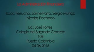 LaAdministraciónFinanciera
IsaacFerrucho,JaimeParra,SergioMuñoz,
NicolásPacheco
Lic.:JoséTorres
ColegiodelSagradoCorazón
10B
PuertoColombia
04-06-2015
 
