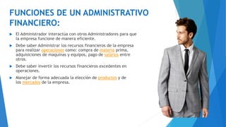 FUNCIONES DE UN ADMINISTRATIVO
FINANCIERO:
 El Administrador interactúa con otros Administradores para que
la empresa funcione de manera eficiente.
 Debe saber Administrar los recursos financieros de la empresa
para realizar operaciones como: compra de materia prima,
adquisiciones de maquinas y equipos, pago de salarios entre
otros.
 Debe saber invertir los recursos financieros excedentes en
operaciones.
 Manejar de forma adecuada la elección de productos y de
los mercados de la empresa.
 