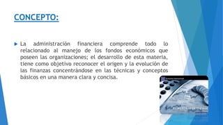 CONCEPTO:
 La administración financiera comprende todo lo
relacionado al manejo de los fondos económicos que
poseen las organizaciones; el desarrollo de esta materia,
tiene como objetivo reconocer el origen y la evolución de
las finanzas concentrándose en las técnicas y conceptos
básicos en una manera clara y concisa.
 