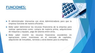FUNCIONES:
 El Administrador interactúa con otros Administradores para que la
empresa funcione de manera eficiente.
 Debe saber Administrar los recursos financieros de la empresa para
realizar operaciones como: compra de materia prima, adquisiciones
de máquinas y equipos, pago de salarios entre otros.
 Debe saber invertir los recursos financieros excedentes en
operaciones como: inversiones en el mercado de capitales,
adquisición de inmuebles, terrenos u otros bienes para la empresa.
 